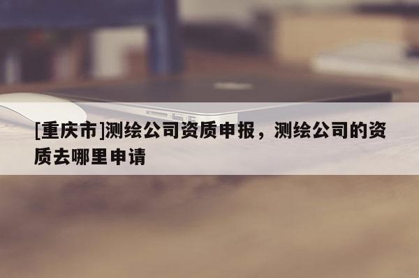 [重慶市]測繪公司資質(zhì)申報，測繪公司的資質(zhì)去哪里申請