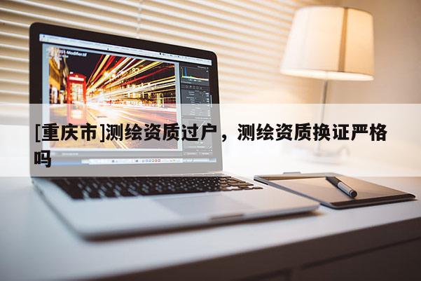 [重慶市]測繪資質(zhì)過戶，測繪資質(zhì)換證嚴(yán)格嗎