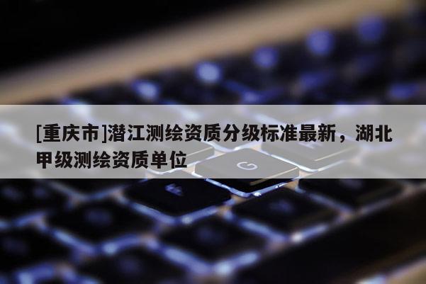 [重慶市]潛江測(cè)繪資質(zhì)分級(jí)標(biāo)準(zhǔn)最新，湖北甲級(jí)測(cè)繪資質(zhì)單位