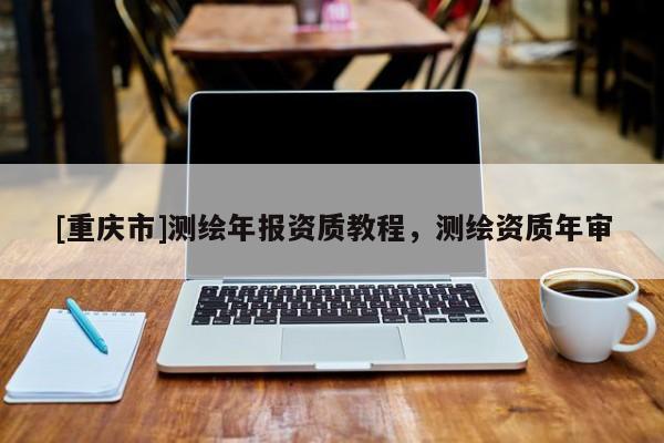 [重慶市]測繪年報資質(zhì)教程，測繪資質(zhì)年審