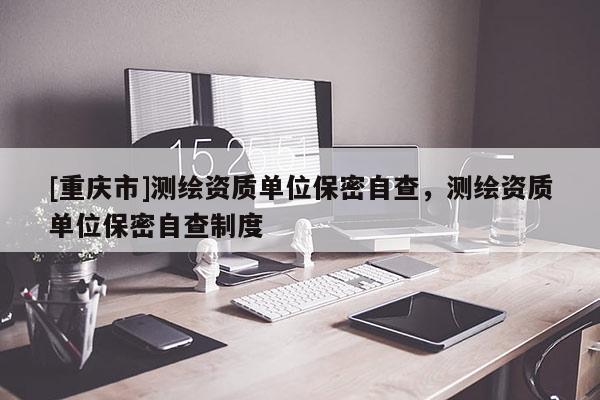 [重慶市]測繪資質(zhì)單位保密自查，測繪資質(zhì)單位保密自查制度