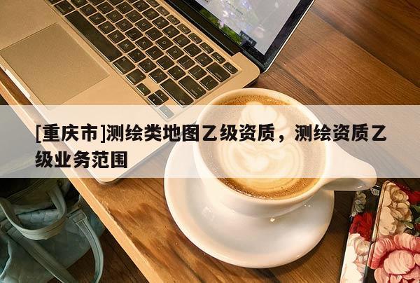 [重慶市]測繪類地圖乙級資質(zhì)，測繪資質(zhì)乙級業(yè)務(wù)范圍