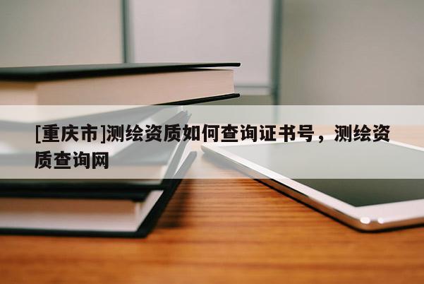 [重慶市]測繪資質(zhì)如何查詢證書號，測繪資質(zhì)查詢網(wǎng)