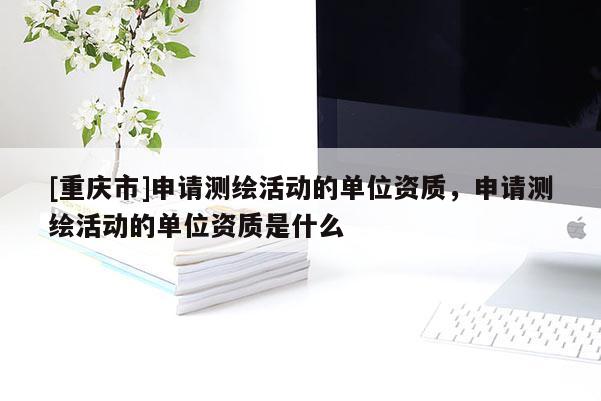 [重慶市]申請測繪活動的單位資質(zhì)，申請測繪活動的單位資質(zhì)是什么