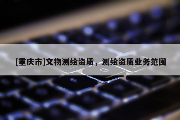 [重慶市]文物測繪資質(zhì)，測繪資質(zhì)業(yè)務(wù)范圍
