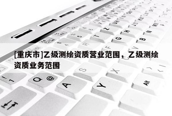 [重慶市]乙級測繪資質(zhì)營業(yè)范圍，乙級測繪資質(zhì)業(yè)務(wù)范圍