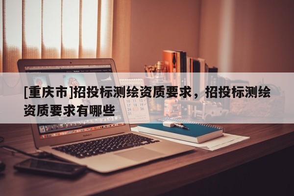 [重慶市]招投標(biāo)測繪資質(zhì)要求，招投標(biāo)測繪資質(zhì)要求有哪些