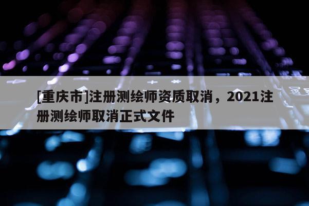 [重慶市]注冊測繪師資質(zhì)取消，2021注冊測繪師取消正式文件