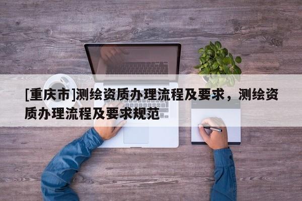 [重慶市]測繪資質(zhì)辦理流程及要求，測繪資質(zhì)辦理流程及要求規(guī)范