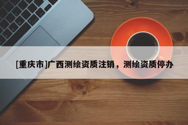 [重慶市]廣西測繪資質(zhì)注銷，測繪資質(zhì)停辦