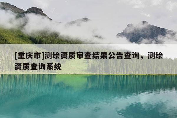 [重慶市]測(cè)繪資質(zhì)審查結(jié)果公告查詢，測(cè)繪資質(zhì)查詢系統(tǒng)