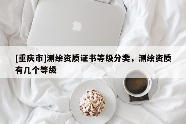 [重慶市]測(cè)繪資質(zhì)證書(shū)等級(jí)分類，測(cè)繪資質(zhì)有幾個(gè)等級(jí)
