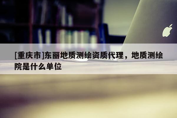 [重慶市]東麗地質(zhì)測繪資質(zhì) *** ，地質(zhì)測繪院是什么單位