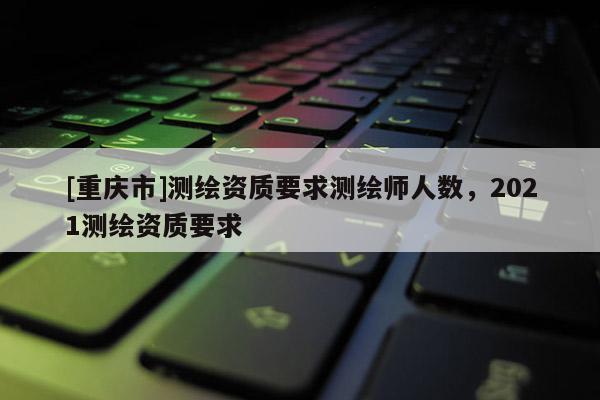 [重慶市]測(cè)繪資質(zhì)要求測(cè)繪師人數(shù)，2021測(cè)繪資質(zhì)要求