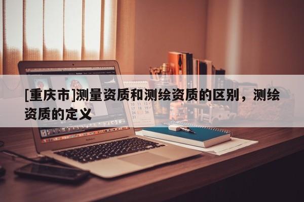 [重慶市]測(cè)量資質(zhì)和測(cè)繪資質(zhì)的區(qū)別，測(cè)繪資質(zhì)的定義