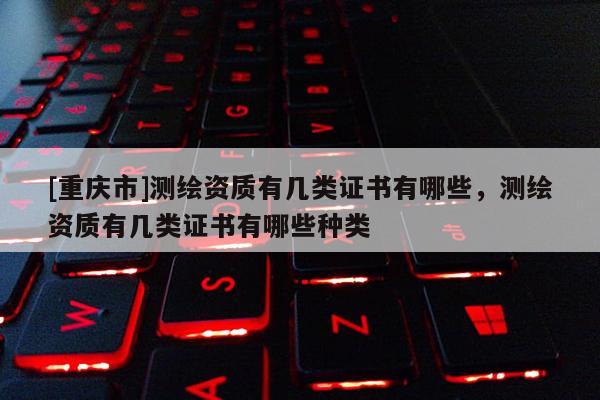 [重慶市]測(cè)繪資質(zhì)有幾類證書有哪些，測(cè)繪資質(zhì)有幾類證書有哪些種類