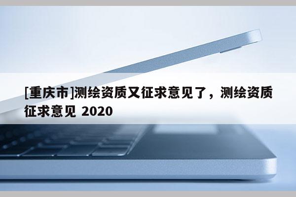 [重慶市]測繪資質(zhì)又征求意見了，測繪資質(zhì)征求意見 2020