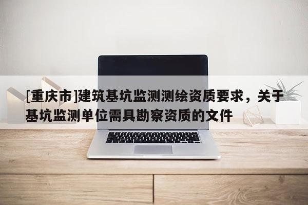 [重慶市]建筑基坑監(jiān)測測繪資質(zhì)要求，關(guān)于基坑監(jiān)測單位需具勘察資質(zhì)的文件