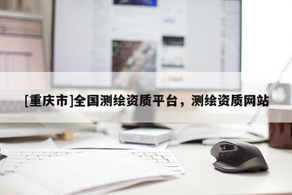 [重慶市]全國測繪資質(zhì)平臺，測繪資質(zhì)網(wǎng)站