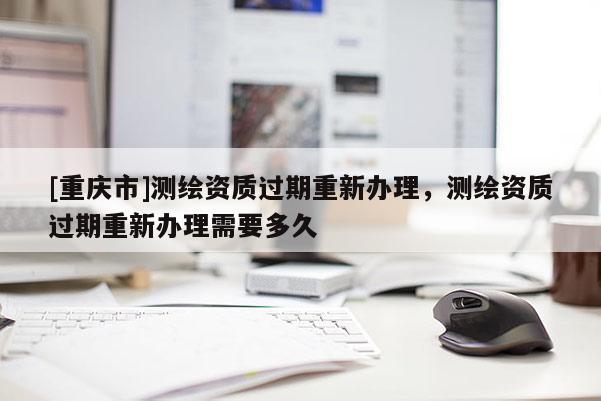 [重慶市]測(cè)繪資質(zhì)過期重新辦理，測(cè)繪資質(zhì)過期重新辦理需要多久
