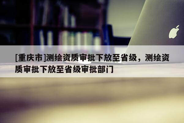 [重慶市]測繪資質(zhì)審批下放至省級，測繪資質(zhì)審批下放至省級審批部門