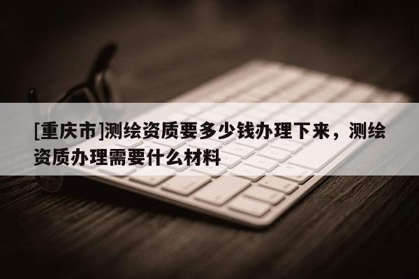 [重慶市]測繪資質(zhì)要多少錢辦理下來，測繪資質(zhì)辦理需要什么材料