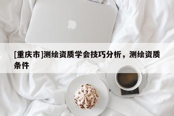[重慶市]測(cè)繪資質(zhì)學(xué)會(huì)技巧分析，測(cè)繪資質(zhì)條件