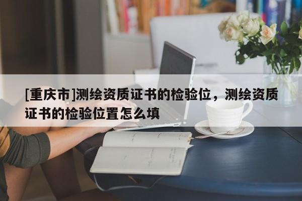 [重慶市]測(cè)繪資質(zhì)證書的檢驗(yàn)位，測(cè)繪資質(zhì)證書的檢驗(yàn)位置怎么填