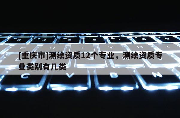 [重慶市]測繪資質(zhì)12個專業(yè)，測繪資質(zhì)專業(yè)類別有幾類