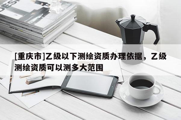 [重慶市]乙級以下測繪資質(zhì)辦理依據(jù)，乙級測繪資質(zhì)可以測多大范圍