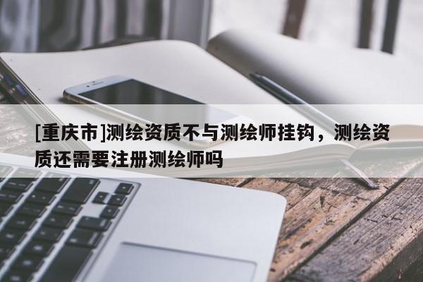 [重慶市]測繪資質(zhì)不與測繪師掛鉤，測繪資質(zhì)還需要注冊測繪師嗎