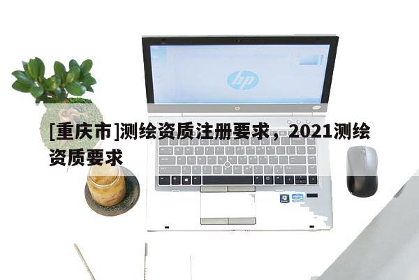 [重慶市]測繪資質(zhì)注冊要求，2021測繪資質(zhì)要求