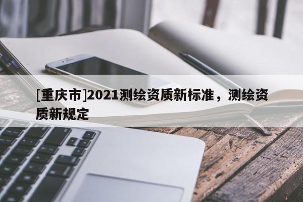 [重慶市]2021測繪資質(zhì)新標準，測繪資質(zhì)新規(guī)定