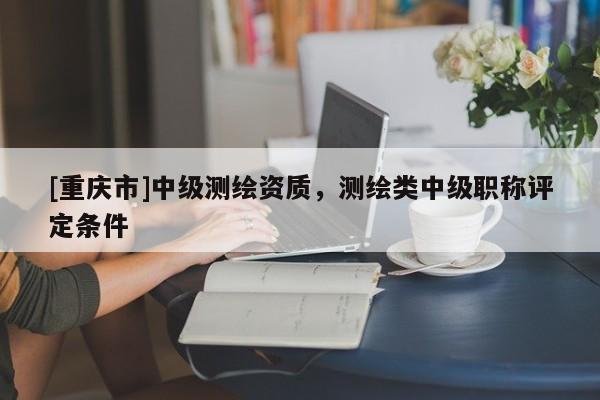 [重慶市]中級(jí)測(cè)繪資質(zhì)，測(cè)繪類中級(jí)職稱評(píng)定條件