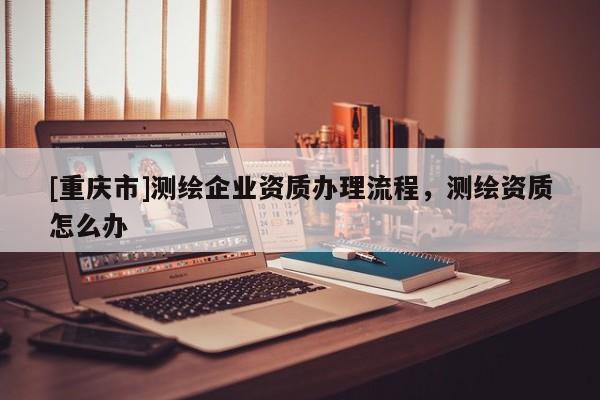 [重慶市]測(cè)繪企業(yè)資質(zhì)辦理流程，測(cè)繪資質(zhì)怎么辦