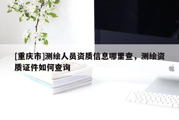 [重慶市]測繪人員資質(zhì)信息哪里查，測繪資質(zhì)證件如何查詢
