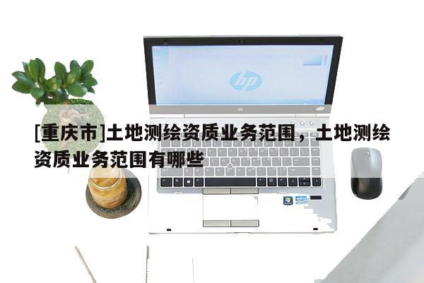 [重慶市]土地測繪資質(zhì)業(yè)務(wù)范圍，土地測繪資質(zhì)業(yè)務(wù)范圍有哪些