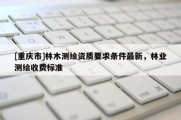 [重慶市]林木測繪資質(zhì)要求條件最新，林業(yè)測繪收費(fèi)標(biāo)準(zhǔn)