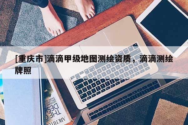 [重慶市]滴滴甲級地圖測繪資質(zhì)，滴滴測繪牌照