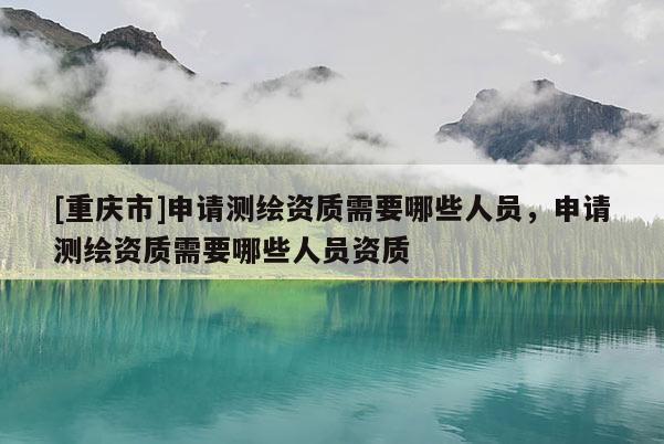 [重慶市]申請測繪資質(zhì)需要哪些人員，申請測繪資質(zhì)需要哪些人員資質(zhì)