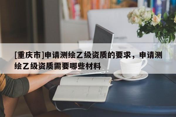 [重慶市]申請(qǐng)測(cè)繪乙級(jí)資質(zhì)的要求，申請(qǐng)測(cè)繪乙級(jí)資質(zhì)需要哪些材料