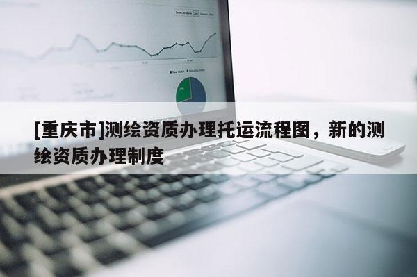 [重慶市]測繪資質(zhì)辦理托運流程圖，新的測繪資質(zhì)辦理制度