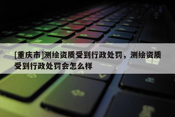 [重慶市]測繪資質(zhì)受到行政處罰，測繪資質(zhì)受到行政處罰會怎么樣