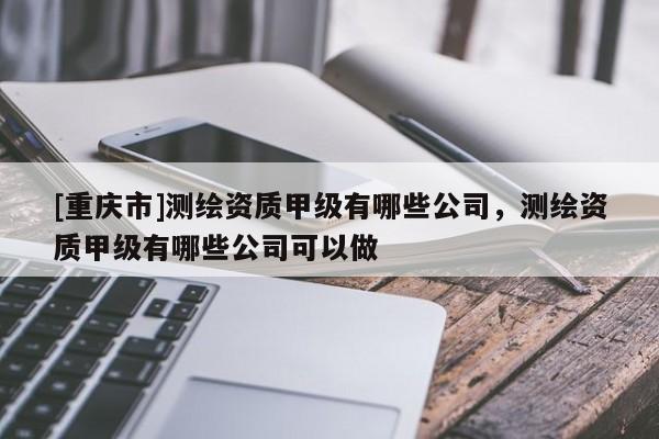 [重慶市]測繪資質(zhì)甲級有哪些公司，測繪資質(zhì)甲級有哪些公司可以做
