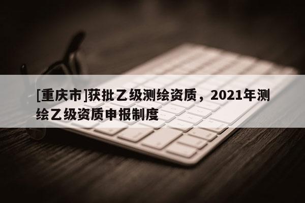 [重慶市]獲批乙級(jí)測(cè)繪資質(zhì)，2021年測(cè)繪乙級(jí)資質(zhì)申報(bào)制度