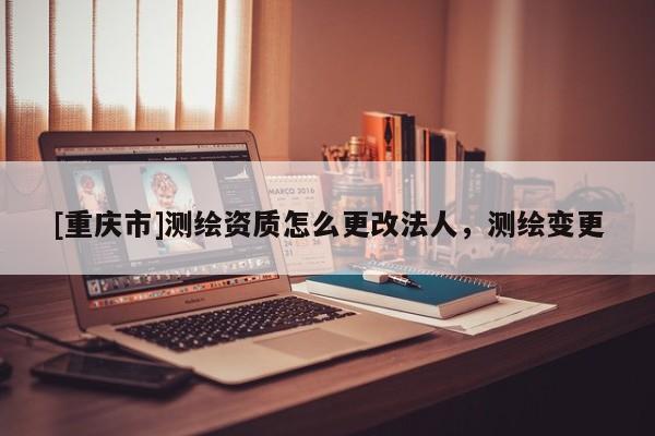 [重慶市]測(cè)繪資質(zhì)怎么更改法人，測(cè)繪變更