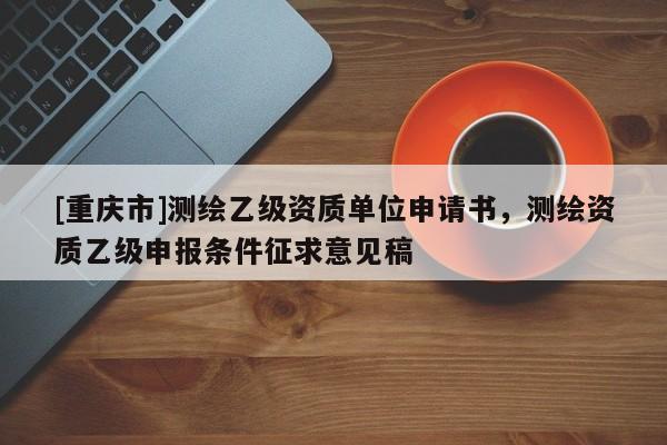 [重慶市]測繪乙級資質(zhì)單位申請書，測繪資質(zhì)乙級申報(bào)條件征求意見稿
