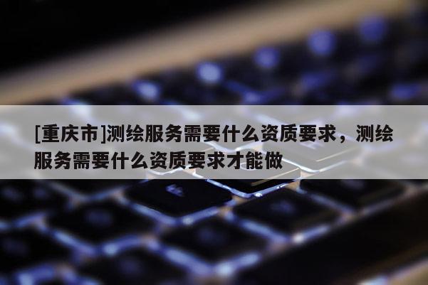 [重慶市]測(cè)繪服務(wù)需要什么資質(zhì)要求，測(cè)繪服務(wù)需要什么資質(zhì)要求才能做