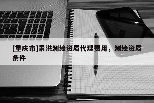 [重慶市]景洪測(cè)繪資質(zhì) *** 費(fèi)用，測(cè)繪資質(zhì)條件