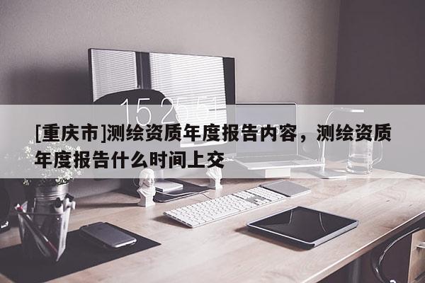 [重慶市]測繪資質(zhì)年度報告內(nèi)容，測繪資質(zhì)年度報告什么時間上交